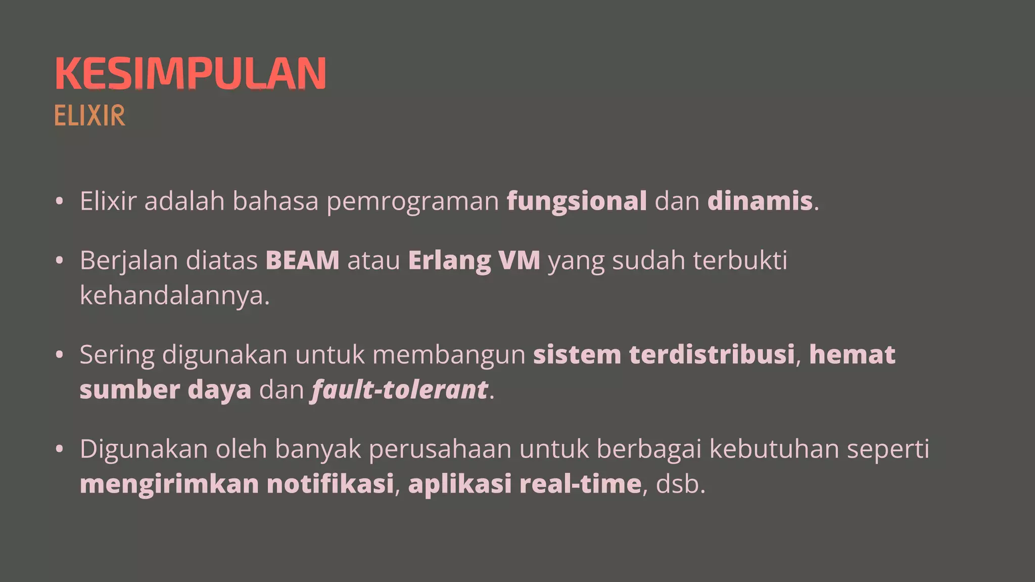 KESIMPULAN
ELIXIR
• Elixir adalah bahasa pemrograman fungsional dan dinamis.


• Berjalan diatas BEAM atau Erlang VM yang sudah terbukti
kehandalannya.


• Sering digunakan untuk membangun sistem terdistribusi, hemat
sumber daya dan fault-tolerant.


• Digunakan oleh banyak perusahaan untuk berbagai kebutuhan seperti
mengirimkan noti
fi
kasi, aplikasi real-time, dsb.
 