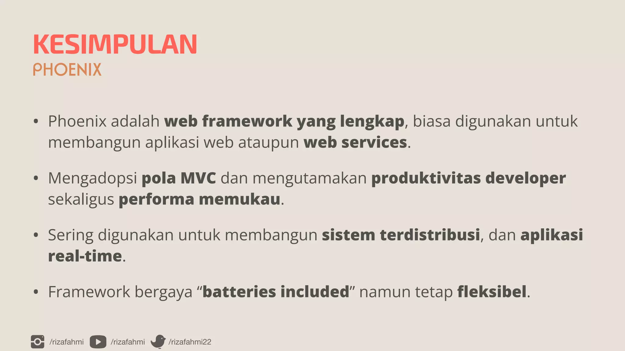 /rizafahmi /rizafahmi /rizafahmi22
KESIMPULAN
PHOENIX
• Phoenix adalah web framework yang lengkap, biasa digunakan untuk
membangun aplikasi web ataupun web services.


• Mengadopsi pola MVC dan mengutamakan produktivitas developer
sekaligus performa memukau.


• Sering digunakan untuk membangun sistem terdistribusi, dan aplikasi
real-time.


• Framework bergaya “batteries included” namun tetap
fl
eksibel.
 