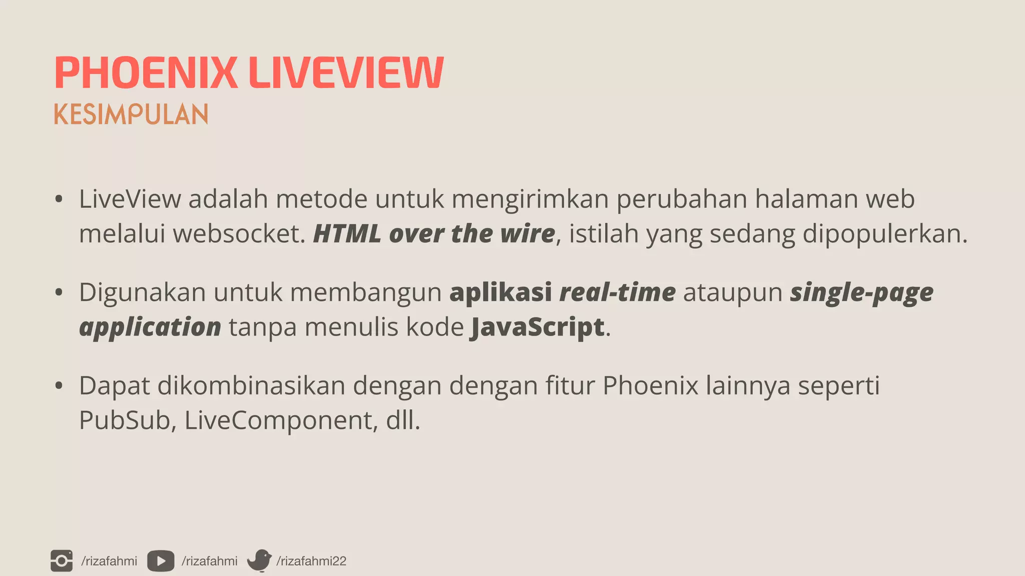 /rizafahmi /rizafahmi /rizafahmi22
PHOENIX LIVEVIEW
KESIMPULAN
• LiveView adalah metode untuk mengirimkan perubahan halaman web
melalui websocket. HTML over the wire, istilah yang sedang dipopulerkan.


• Digunakan untuk membangun aplikasi real-time ataupun single-page
application tanpa menulis kode JavaScript.


• Dapat dikombinasikan dengan dengan
fi
tur Phoenix lainnya seperti
PubSub, LiveComponent, dll.
 