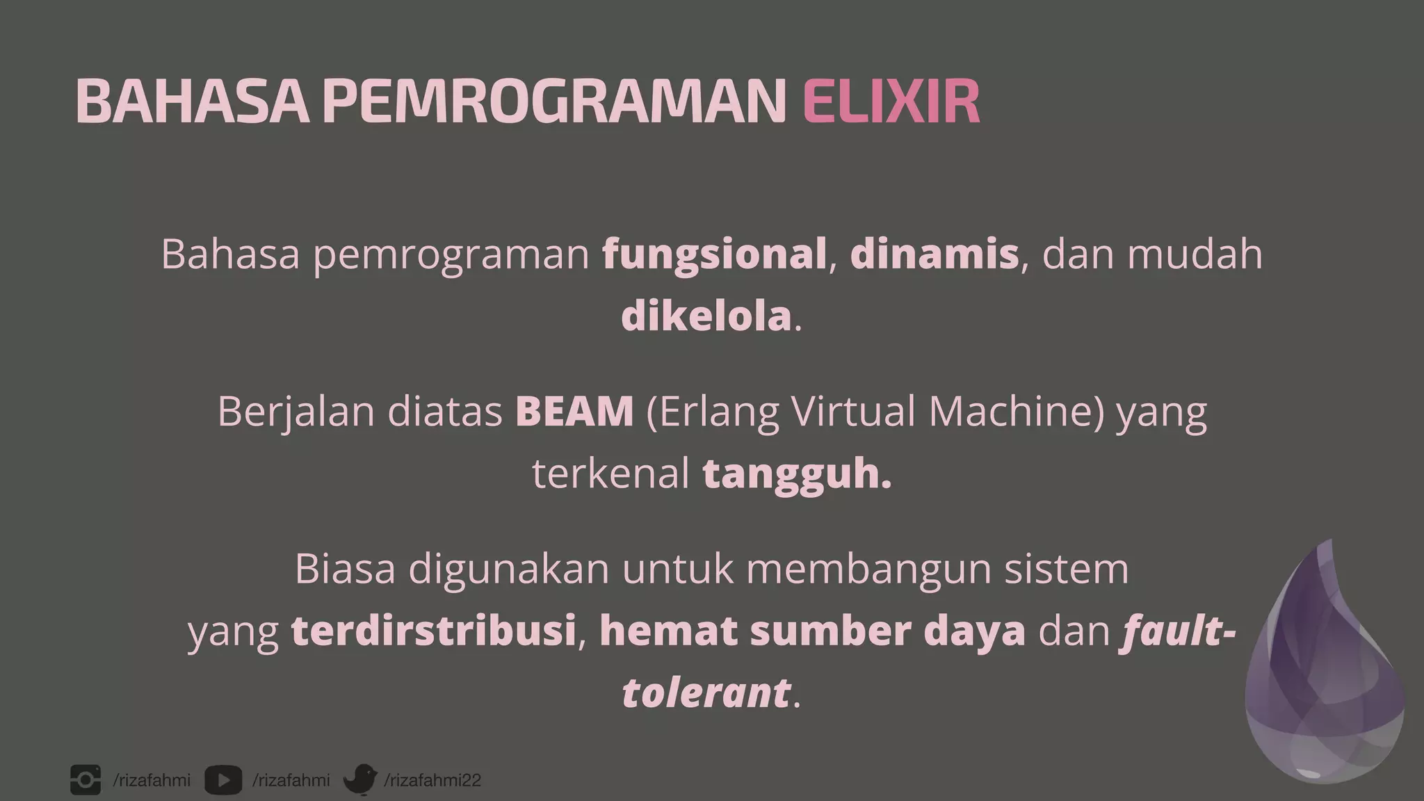 /rizafahmi /rizafahmi /rizafahmi22
BAHASA PEMROGRAMAN ELIXIR
Bahasa pemrograman fungsional, dinamis, dan mudah
dikelola.


Berjalan diatas BEAM (Erlang Virtual Machine) yang
terkenal tangguh.


Biasa digunakan untuk membangun sistem
 
yang terdirstribusi, hemat sumber daya dan fault-
tolerant.
 