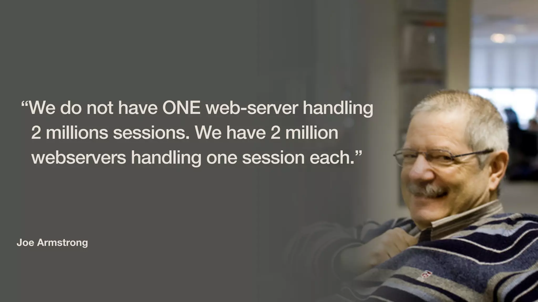 Joe Armstrong
“We do not have ONE web-server handling
2 millions sessions. We have 2 million
webservers handling one session each.”
 