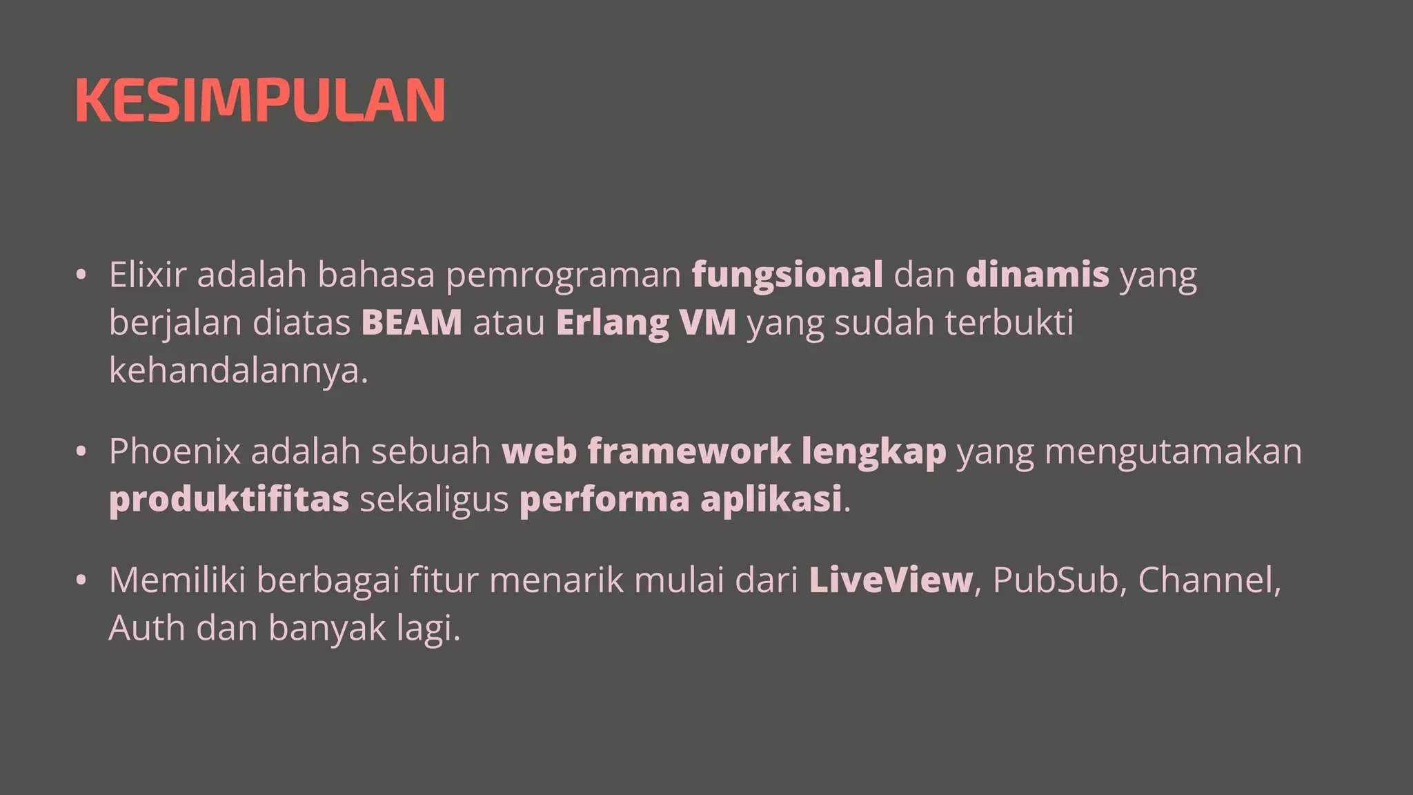KESIMPULAN
• Elixir adalah bahasa pemrograman fungsional dan dinamis yang
berjalan diatas BEAM atau Erlang VM yang sudah terbukti
kehandalannya.


• Phoenix adalah sebuah web framework lengkap yang mengutamakan
produkti
fi
tas sekaligus performa aplikasi.


• Memiliki berbagai
fi
tur menarik mulai dari LiveView, PubSub, Channel,
Auth dan banyak lagi.
 