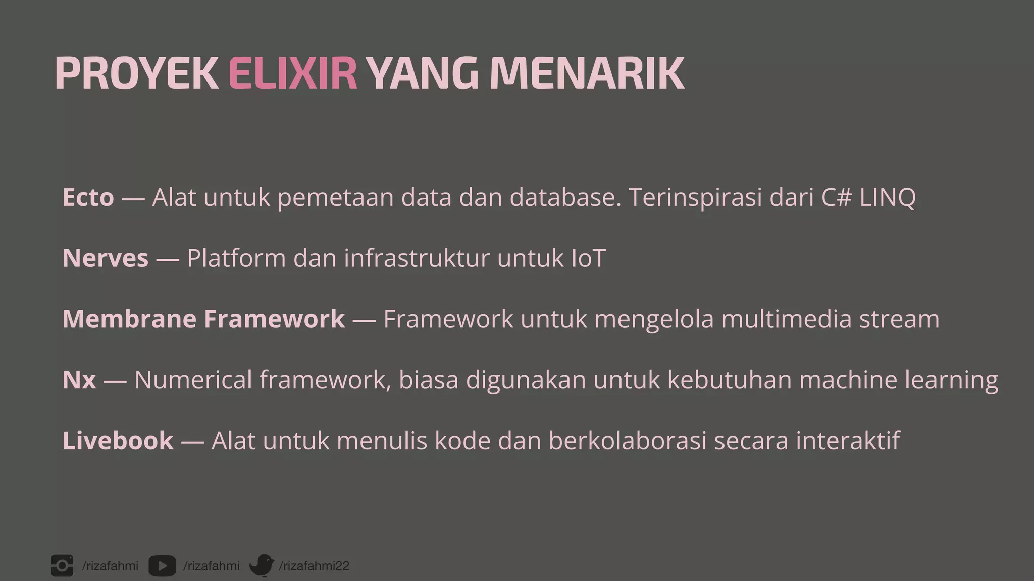 /rizafahmi /rizafahmi /rizafahmi22
PROYEK ELIXIRYANG MENARIK
Ecto — Alat untuk pemetaan data dan database. Terinspirasi dari C# LINQ


Nerves — Platform dan infrastruktur untuk IoT


Membrane Framework — Framework untuk mengelola multimedia stream


Nx — Numerical framework, biasa digunakan untuk kebutuhan machine learning


Livebook — Alat untuk menulis kode dan berkolaborasi secara interaktif
 