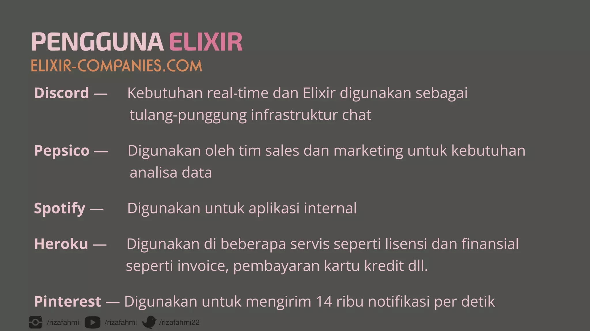 /rizafahmi /rizafahmi /rizafahmi22
PENGGUNA ELIXIR
ELIXIR-COMPANIES.COM
Discord — Kebutuhan real-time dan Elixir digunakan sebagai
 
tulang-punggung infrastruktur chat


Pepsico — Digunakan oleh tim sales dan marketing untuk kebutuhan
 
analisa data


Spotify — Digunakan untuk aplikasi internal


Heroku — Digunakan di beberapa servis seperti lisensi dan
fi
nansial
 
seperti invoice, pembayaran kartu kredit dll.


Pinterest — Digunakan untuk mengirim 14 ribu noti
fi
kasi per detik
 
