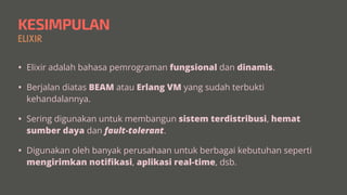 KESIMPULAN
ELIXIR
• Elixir adalah bahasa pemrograman fungsional dan dinamis.


• Berjalan diatas BEAM atau Erlang VM yang sudah terbukti
kehandalannya.


• Sering digunakan untuk membangun sistem terdistribusi, hemat
sumber daya dan fault-tolerant.


• Digunakan oleh banyak perusahaan untuk berbagai kebutuhan seperti
mengirimkan noti
fi
kasi, aplikasi real-time, dsb.
 