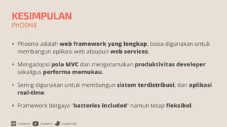 /rizafahmi /rizafahmi /rizafahmi22
KESIMPULAN
PHOENIX
• Phoenix adalah web framework yang lengkap, biasa digunakan untuk
membangun aplikasi web ataupun web services.


• Mengadopsi pola MVC dan mengutamakan produktivitas developer
sekaligus performa memukau.


• Sering digunakan untuk membangun sistem terdistribusi, dan aplikasi
real-time.


• Framework bergaya “batteries included” namun tetap
fl
eksibel.
 