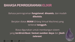 /rizafahmi /rizafahmi /rizafahmi22
BAHASA PEMROGRAMAN ELIXIR
Bahasa pemrograman fungsional, dinamis, dan mudah
dikelola.


Berjalan diatas BEAM (Erlang Virtual Machine) yang
terkenal tangguh.


Biasa digunakan untuk membangun sistem
 
yang terdirstribusi, hemat sumber daya dan fault-
tolerant.
 