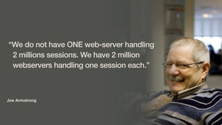 Joe Armstrong
“We do not have ONE web-server handling
2 millions sessions. We have 2 million
webservers handling one session each.”
 