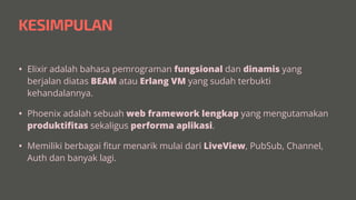 KESIMPULAN
• Elixir adalah bahasa pemrograman fungsional dan dinamis yang
berjalan diatas BEAM atau Erlang VM yang sudah terbukti
kehandalannya.


• Phoenix adalah sebuah web framework lengkap yang mengutamakan
produkti
fi
tas sekaligus performa aplikasi.


• Memiliki berbagai
fi
tur menarik mulai dari LiveView, PubSub, Channel,
Auth dan banyak lagi.
 