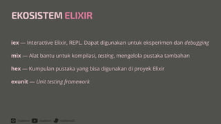 /rizafahmi /rizafahmi /rizafahmi22
EKOSISTEM ELIXIR
iex — Interactive Elixir, REPL. Dapat digunakan untuk eksperimen dan debugging


mix — Alat bantu untuk kompilasi, testing, mengelola pustaka tambahan


hex — Kumpulan pustaka yang bisa digunakan di proyek Elixir


exunit — Unit testing framework
 
