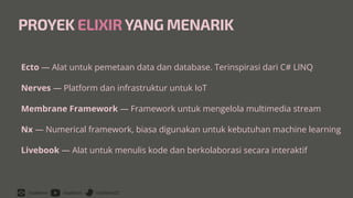 /rizafahmi /rizafahmi /rizafahmi22
PROYEK ELIXIRYANG MENARIK
Ecto — Alat untuk pemetaan data dan database. Terinspirasi dari C# LINQ


Nerves — Platform dan infrastruktur untuk IoT


Membrane Framework — Framework untuk mengelola multimedia stream


Nx — Numerical framework, biasa digunakan untuk kebutuhan machine learning


Livebook — Alat untuk menulis kode dan berkolaborasi secara interaktif
 