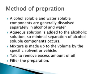  Alcohol soluble and water soluble
components are generally dissolved
separately in alcohol and water
 Aqueous solution is added to the alcoholic
solution, so minimal separation of alcohol
soluble components occurs.
 Mixture is made up to the volume by the
specific solvent or vehicle.
 Talc to remove excess amount of oil
 Filter the preparation.
 
