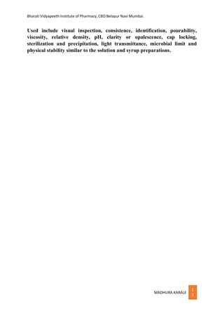 Bharati Vidyapeeth Institute of Pharmacy, CBD Belapur Navi Mumbai.
MADHURA KARALE
1
2
Used include visual inspection, consistence, identification, pourability,
viscosity, relative density, pH, clarity or opalescence, cap locking,
sterilization and precipitation, light transmittance, microbial limit and
physical stability similar to the solution and syrup preparations.
 