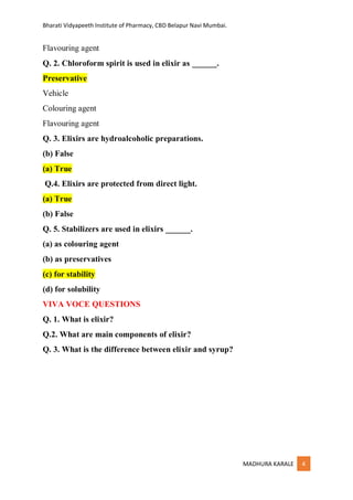 Bharati Vidyapeeth Institute of Pharmacy, CBD Belapur Navi Mumbai.
MADHURA KARALE 4
Flavouring agent
Q. 2. Chloroform spirit is used in elixir as ______.
Preservative
Vehicle
Colouring agent
Flavouring agent
Q. 3. Elixirs are hydroalcoholic preparations.
(b) False
(a) True
Q.4. Elixirs are protected from direct light.
(a) True
(b) False
Q. 5. Stabilizers are used in elixirs ______.
(a) as colouring agent
(b) as preservatives
(c) for stability
(d) for solubility
VIVA VOCE QUESTIONS
Q. 1. What is elixir?
Q.2. What are main components of elixir?
Q. 3. What is the difference between elixir and syrup?
 