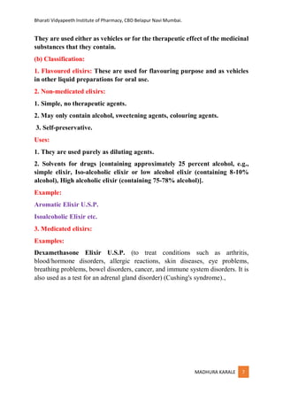 Bharati Vidyapeeth Institute of Pharmacy, CBD Belapur Navi Mumbai.
MADHURA KARALE 7
They are used either as vehicles or for the therapeutic effect of the medicinal
substances that they contain.
(b) Classification:
1. Flavoured elixirs: These are used for flavouring purpose and as vehicles
in other liquid preparations for oral use.
2. Non-medicated elixirs:
1. Simple, no therapeutic agents.
2. May only contain alcohol, sweetening agents, colouring agents.
3. Self-preservative.
Uses:
1. They are used purely as diluting agents.
2. Solvents for drugs [containing approximately 25 percent alcohol, e.g.,
simple elixir, Iso-alcoholic elixir or low alcohol elixir (containing 8-10%
alcohol), High alcoholic elixir (containing 75-78% alcohol)].
Example:
Aromatic Elixir U.S.P.
Isoalcoholic Elixir etc.
3. Medicated elixirs:
Examples:
Dexamethasone Elixir U.S.P. (to treat conditions such as arthritis,
blood/hormone disorders, allergic reactions, skin diseases, eye problems,
breathing problems, bowel disorders, cancer, and immune system disorders. It is
also used as a test for an adrenal gland disorder) (Cushing's syndrome).,
 