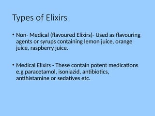 Types of Elixirs
• Non- Medical (flavoured Elixirs)- Used as flavouring
agents or syrups containing lemon juice, orange
juice, raspberry juice.
• Medical Elixirs - These contain potent medications
e.g paracetamol, isoniazid, antibiotics,
antihistamine or sedatives etc.
 