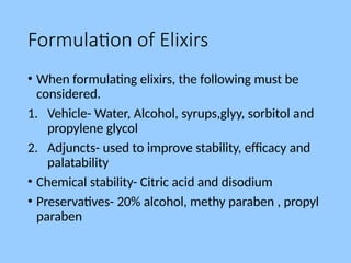Formulation of Elixirs
• When formulating elixirs, the following must be
considered.
1. Vehicle- Water, Alcohol, syrups,glyy, sorbitol and
propylene glycol
2. Adjuncts- used to improve stability, efficacy and
palatability
• Chemical stability- Citric acid and disodium
• Preservatives- 20% alcohol, methy paraben , propyl
paraben
 