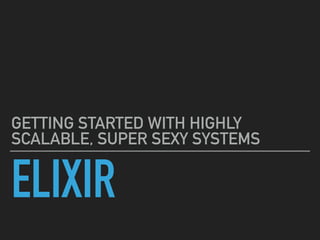 ELIXIR
GETTING STARTED WITH HIGHLY
SCALABLE, SUPER SEXY SYSTEMS
 