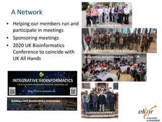 A Network
• Helping our members run and
participate in meetings
• Sponsoring meetings
• 2020 UK Bioinformatics
Conference to coincide with
UK All Hands
ELIXIRAll Hands 2018, Berlin
Biohackathon, November 2018, near Paris
ELIXIR UK All Hands, 2018, Birmingham
Dagstuhl Seminar FAIR e-
Infrastructures Nov 2018
 