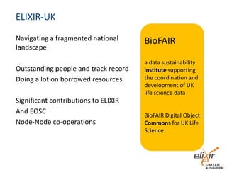 ELIXIR-UK
Navigating a fragmented national
landscape
Outstanding people and track record
Doing a lot on borrowed resources
Significant contributions to ELIXIR
And EOSC
Node-Node co-operations
BioFAIR
a data sustainability
institute supporting
the coordination and
development of UK
life science data
BioFAIR Digital Object
Commons for UK Life
Science.
 