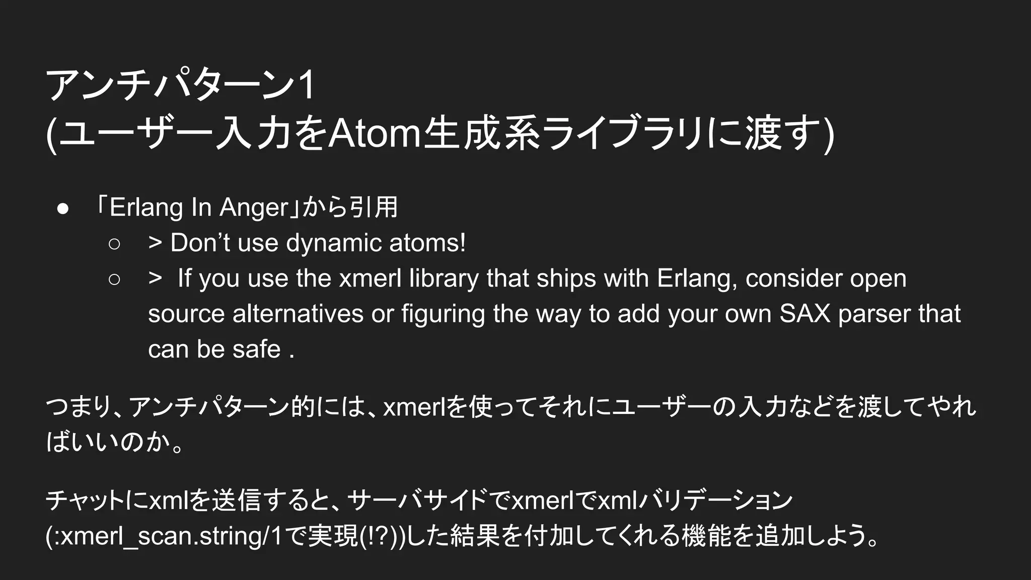 ● 「Erlang In Anger」から引用
○ > Don’t use dynamic atoms!
○ > If you use the xmerl library that ships with Erlang, consider open
source alternatives or figuring the way to add your own SAX parser that
can be safe .
つまり、アンチパターン的には、xmerlを使ってそれにユーザーの入力などを渡してやれ
ばいいのか。
チャットにxmlを送信すると、サーバサイドでxmerlでxmlバリデーション
(:xmerl_scan.string/1で実現(!?))した結果を付加してくれる機能を追加しよう。
アンチパターン1
(ユーザー入力をAtom生成系ライブラリに渡す)
 