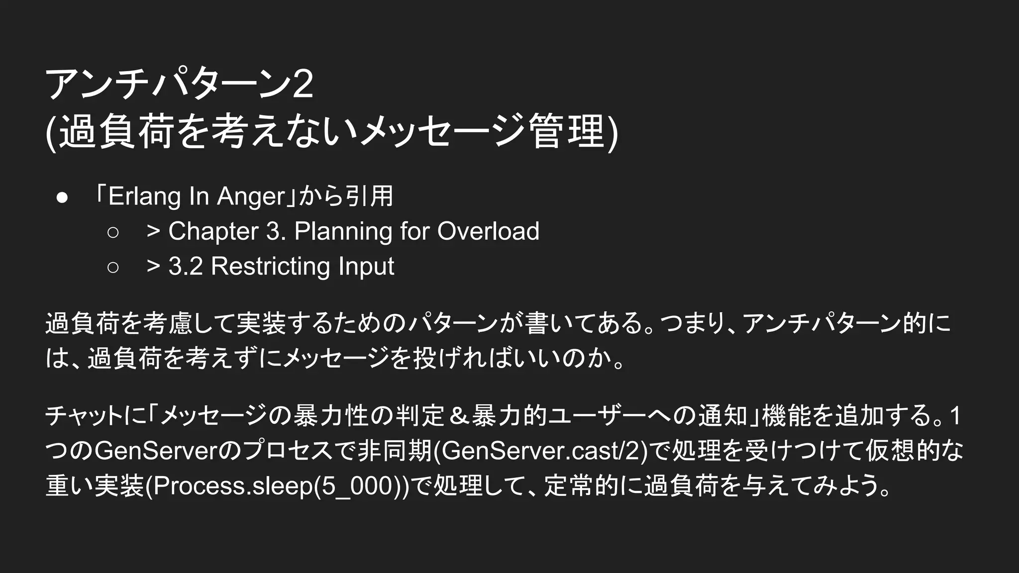 アンチパターン2
(過負荷を考えないメッセージ管理)
● 「Erlang In Anger」から引用
○ > Chapter 3. Planning for Overload
○ > 3.2 Restricting Input
過負荷を考慮して実装するためのパターンが書いてある。つまり、アンチパターン的に
は、過負荷を考えずにメッセージを投げればいいのか。
チャットに「メッセージの暴力性の判定＆暴力的ユーザーへの通知」機能を追加する。1
つのGenServerのプロセスで非同期(GenServer.cast/2)で処理を受けつけて仮想的な
重い実装(Process.sleep(5_000))で処理して、定常的に過負荷を与えてみよう。
 