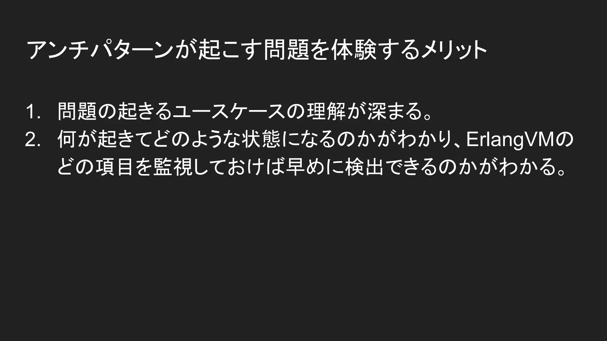 1. 問題の起きるユースケースの理解が深まる。
2. 何が起きてどのような状態になるのかがわかり、ErlangVMの
どの項目を監視しておけば早めに検出できるのかがわかる。
アンチパターンが起こす問題を体験するメリット
 