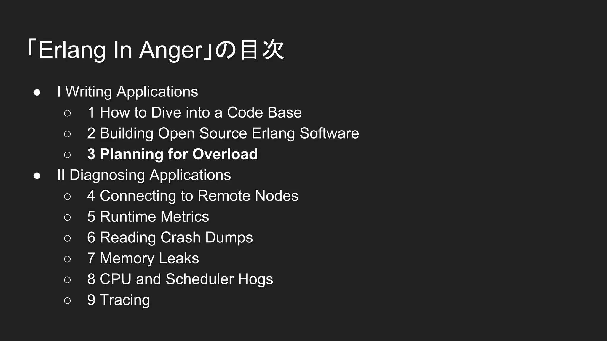 「Erlang In Anger」の目次
● I Writing Applications
○ 1 How to Dive into a Code Base
○ 2 Building Open Source Erlang Software
○ 3 Planning for Overload
● II Diagnosing Applications
○ 4 Connecting to Remote Nodes
○ 5 Runtime Metrics
○ 6 Reading Crash Dumps
○ 7 Memory Leaks
○ 8 CPU and Scheduler Hogs
○ 9 Tracing
 