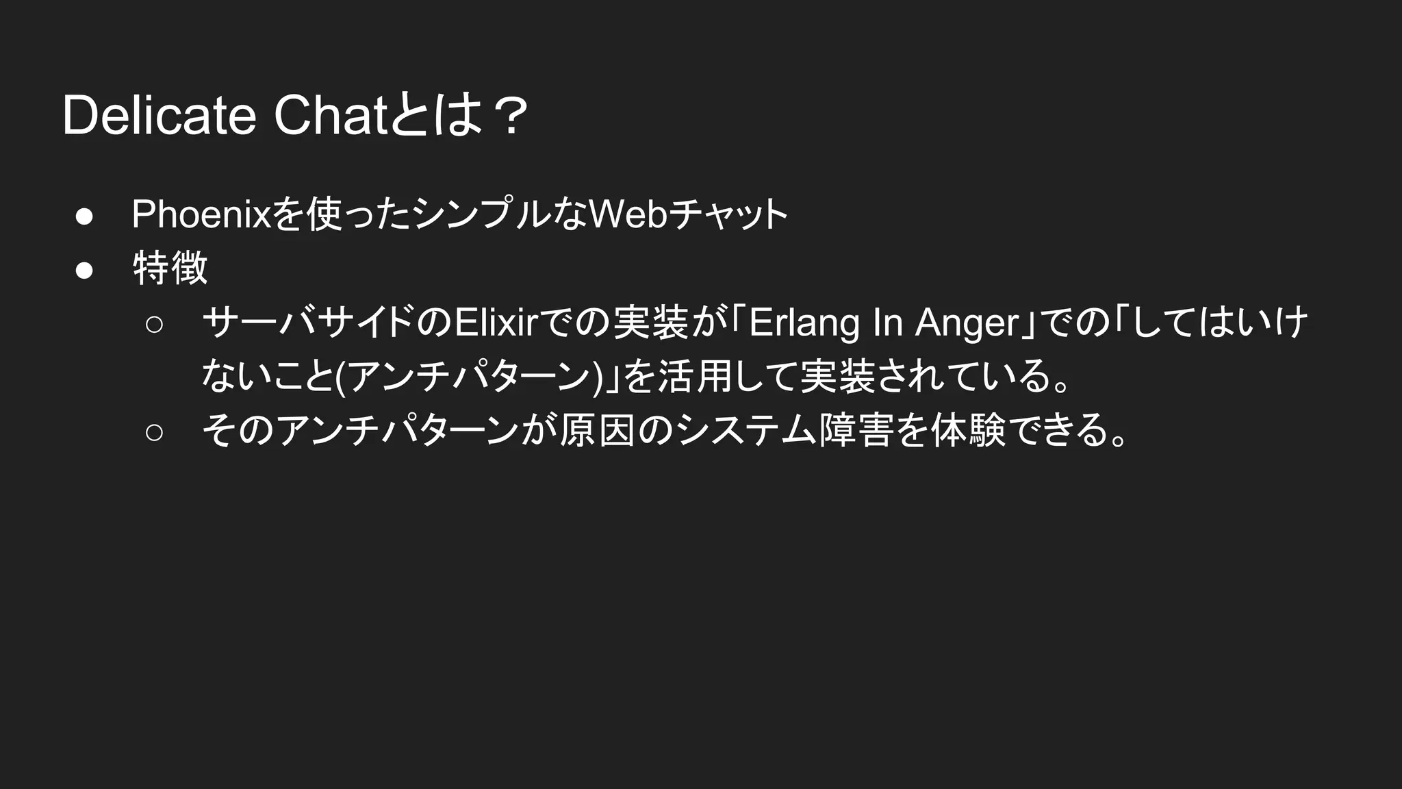 Delicate Chatとは？
● Phoenixを使ったシンプルなWebチャット
● 特徴
○ サーバサイドのElixirでの実装が「Erlang In Anger」での「してはいけ
ないこと(アンチパターン)」を活用して実装されている。
○ そのアンチパターンが原因のシステム障害を体験できる。
 