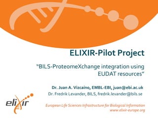 European Life Sciences Infrastructure for Biological Information
www.elixir-europe.org
“BILS-ProteomeXchange integration using
EUDAT resources”
ELIXIR-Pilot Project
Dr. Juan A. Vizcaíno, EMBL-EBI, juan@ebi.ac.uk
Dr. Fredrik Levander, BILS, fredrik.levander@bils.se
 