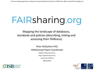 Peter McQuilton PhD,
FAIRsharing Project Coordinator
Oxford e-Research Centre,
Dept. Engineering Science,
University of Oxford
@drosophilic
Practical ontology applications, tooling and interoperability best practices for FAIRification. #Biocuration2019 Cambridge, UK
Mapping the landscape of databases,
standards and policies (describing, linking and
assessing their FAIRness)
 