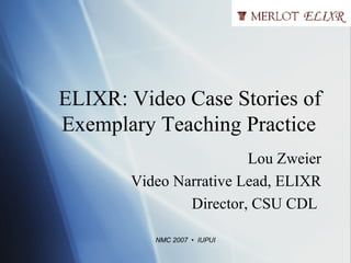 ELIXR: Video Case Stories of Exemplary Teaching Practice  Lou Zweier Video Narrative Lead, ELIXR Director, CSU CDL  NMC 2007  •  IUPUI 