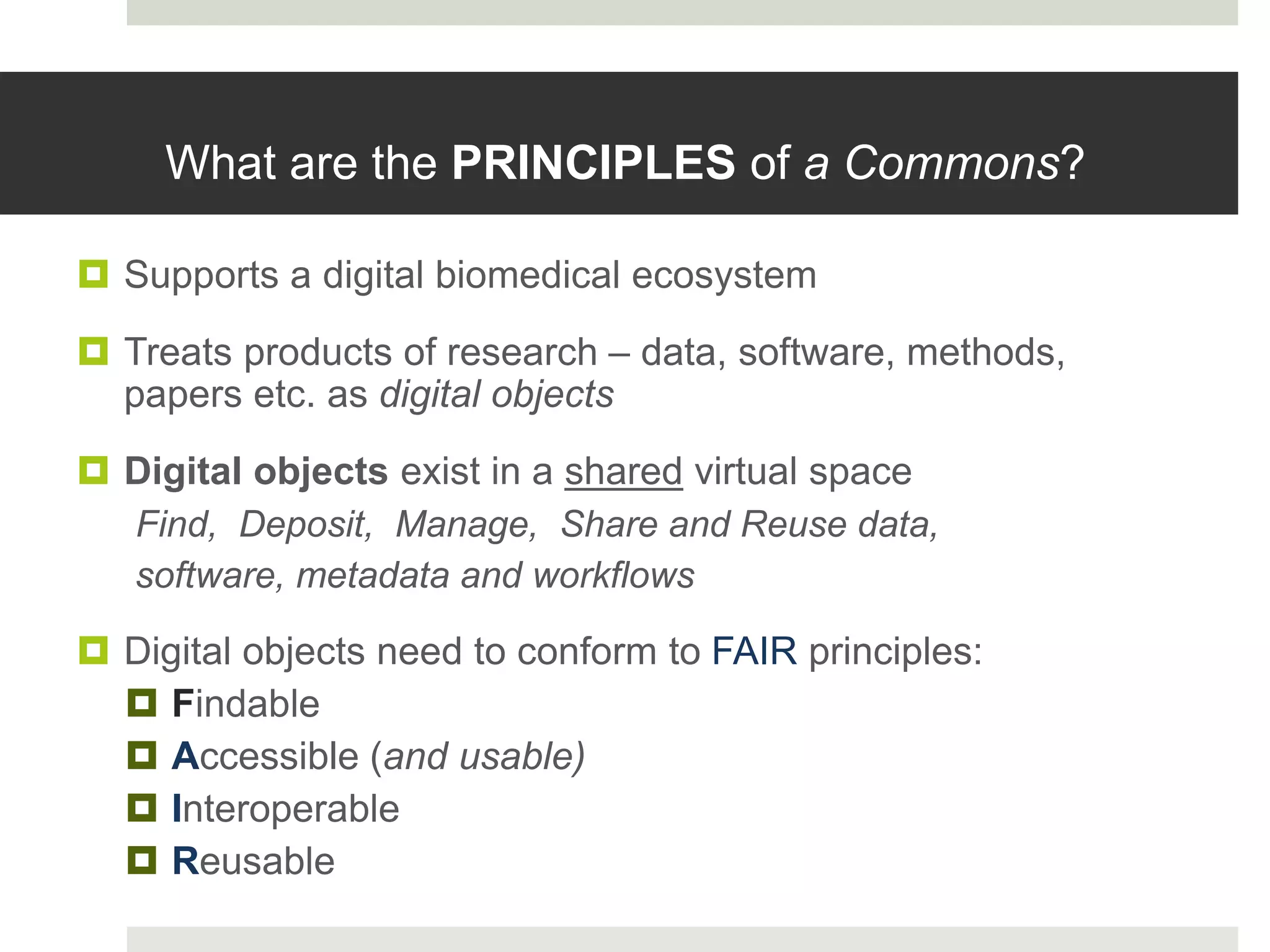 What are the PRINCIPLES of a Commons?
 Supports a digital biomedical ecosystem
 Treats products of research – data, software, methods,
papers etc. as digital objects
 Digital objects exist in a shared virtual space
Find, Deposit, Manage, Share and Reuse data,
software, metadata and workflows
 Digital objects need to conform to FAIR principles:
 Findable
 Accessible (and usable)
 Interoperable
 Reusable
 
