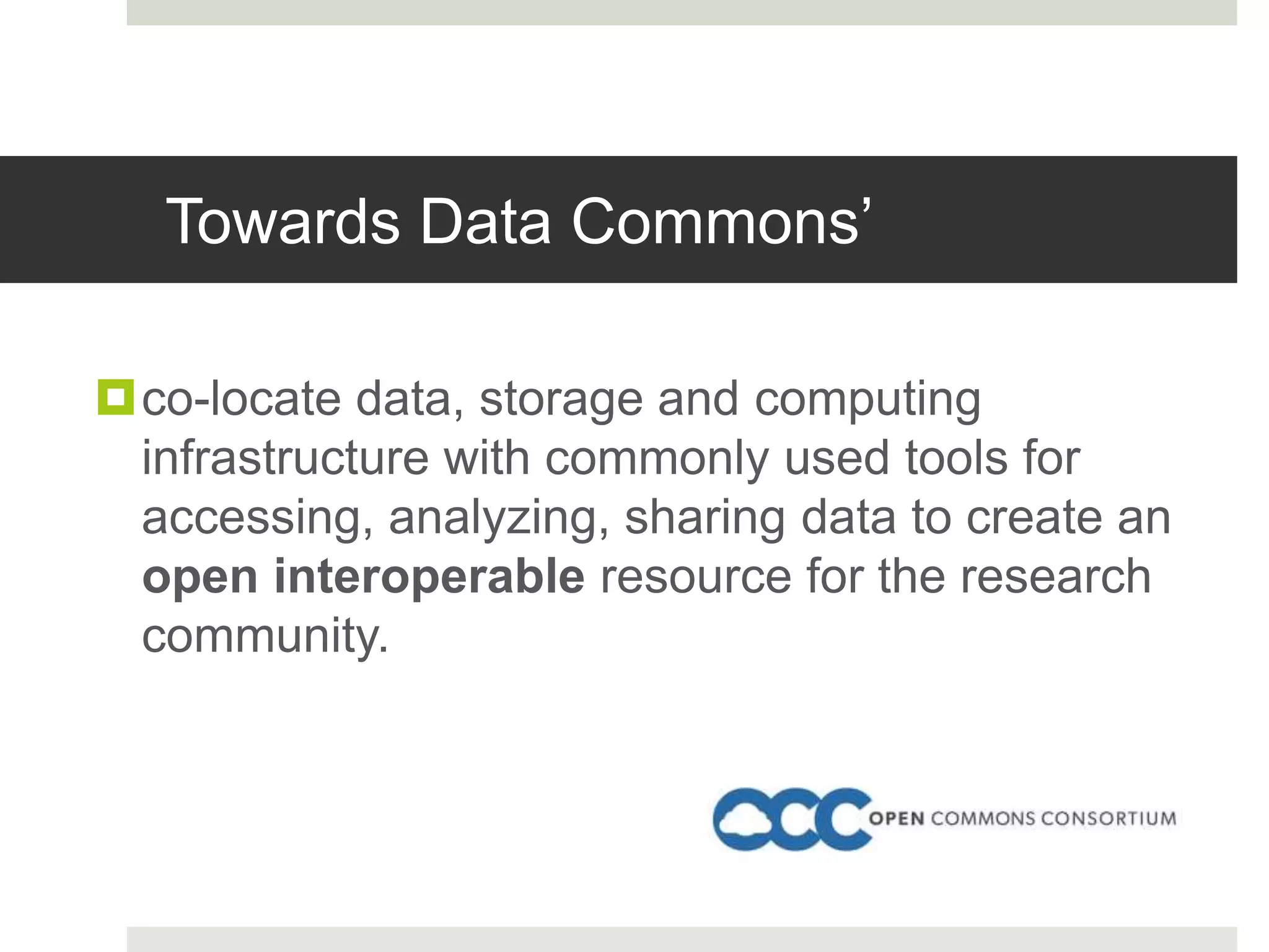 Towards Data Commons’
co-locate data, storage and computing
infrastructure with commonly used tools for
accessing, analyzing, sharing data to create an
open interoperable resource for the research
community.
 
