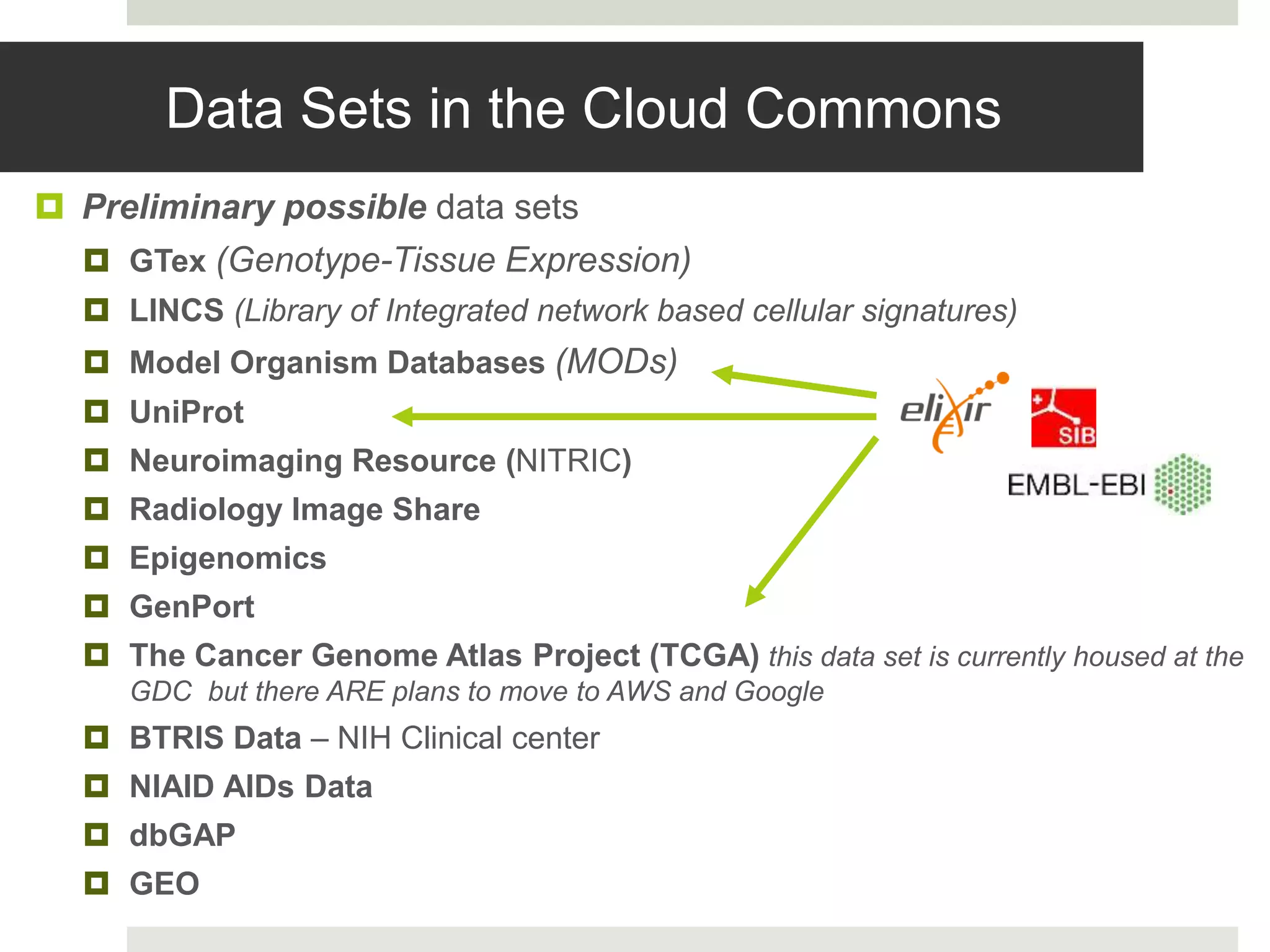 Data Sets in the Cloud Commons
 Preliminary possible data sets
 GTex (Genotype-Tissue Expression)
 LINCS (Library of Integrated network based cellular signatures)
 Model Organism Databases (MODs)
 UniProt
 Neuroimaging Resource (NITRIC)
 Radiology Image Share
 Epigenomics
 GenPort
 The Cancer Genome Atlas Project (TCGA) this data set is currently housed at the
GDC but there ARE plans to move to AWS and Google
 BTRIS Data – NIH Clinical center
 NIAID AIDs Data
 dbGAP
 GEO
 