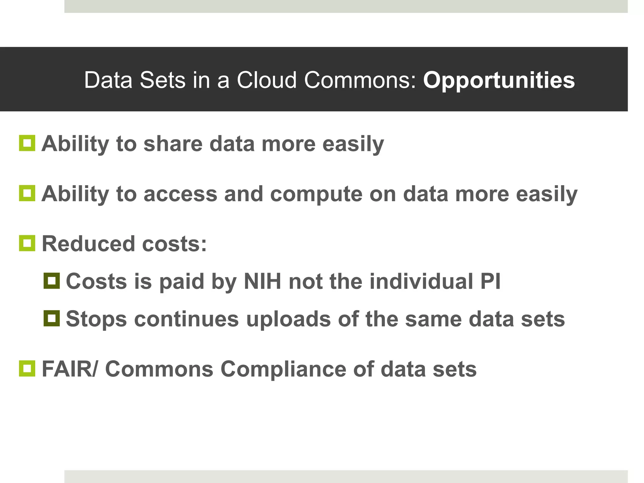 Data Sets in a Cloud Commons: Opportunities
 Ability to share data more easily
 Ability to access and compute on data more easily
 Reduced costs:
 Costs is paid by NIH not the individual PI
 Stops continues uploads of the same data sets
 FAIR/ Commons Compliance of data sets
 