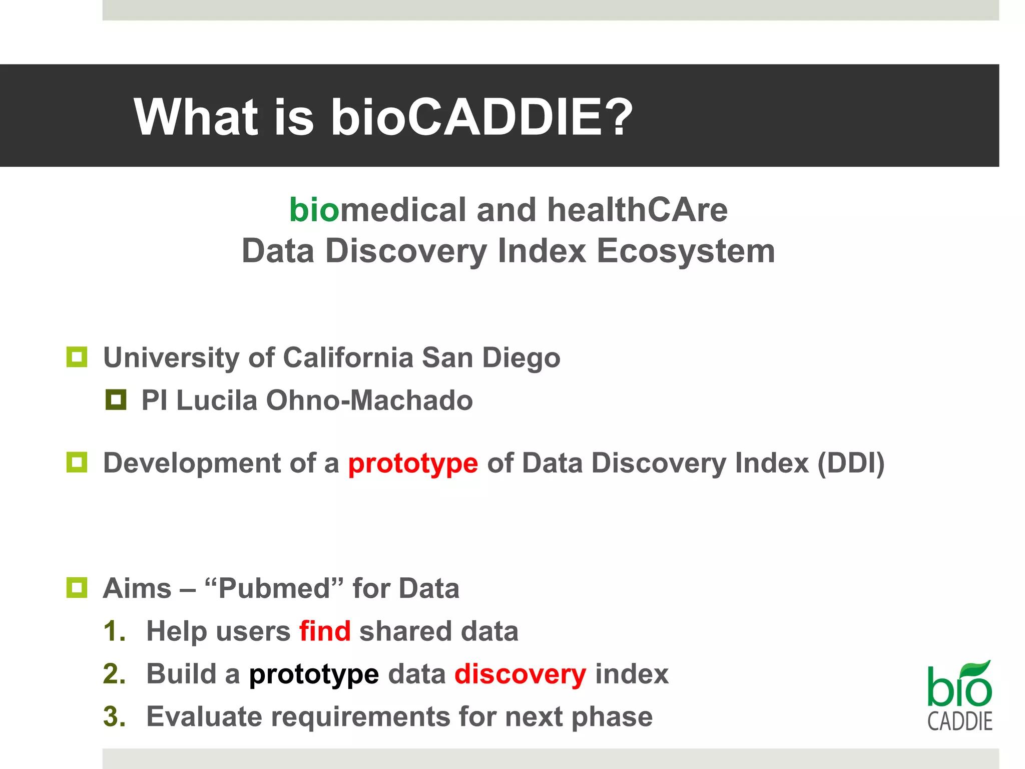 What is bioCADDIE?
biomedical and healthCAre
Data Discovery Index Ecosystem
 University of California San Diego
 PI Lucila Ohno-Machado
 Development of a prototype of Data Discovery Index (DDI)
 Aims – “Pubmed” for Data
1. Help users find shared data
2. Build a prototype data discovery index
3. Evaluate requirements for next phase
 