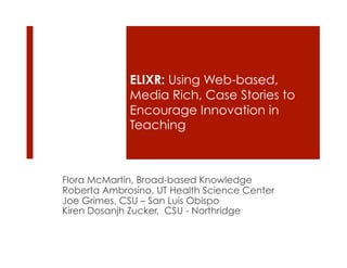 ELIXR: Using Web-based,
             Media Rich, Case Stories to
             Encourage Innovation in
             Teaching



Flora McMartin, Broad-based Knowledge
Roberta Ambrosino, UT Health Science Center
Joe Grimes, CSU – San Luis Obispo
Kiren Dosanjh Zucker, CSU - Northridge
 