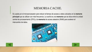 MEMORIA CACHE.
Es usada por el microprocesador para reducir el tiempo de acceso a datos ubicados en la memoria
principal que se utilizan con más frecuencia. La caché es una memoria que se sitúa entre la unidad
central de procesamiento (CPU) y la memoria de acceso aleatorio (RAM) para acelerar el
intercambio de datos.
 