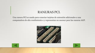 RANURAS PCI.
Una ranura PCI es usada para conectar tarjetas de extensión adicionales a una
computadora de alto rendimiento e y representan un sucesor para las ranuras AGP.
 