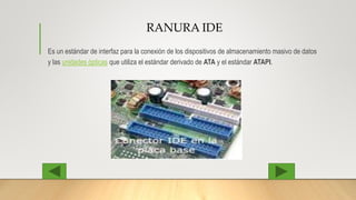 RANURA IDE
Es un estándar de interfaz para la conexión de los dispositivos de almacenamiento masivo de datos
y las unidades ópticas que utiliza el estándar derivado de ATA y el estándar ATAPI.
 
