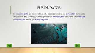 BUS DE DATOS.
Es un sistema digital que transfiere datos entre los componentes de una computadora o entre varias
computadoras. Está formado por cables o pistas en un circuito impreso, dispositivos como resistores
y condensadores además de circuitos integrados.
 