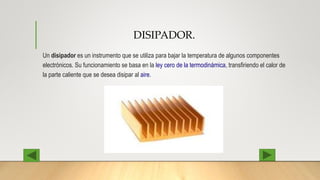 DISIPADOR.
Un disipador es un instrumento que se utiliza para bajar la temperatura de algunos componentes
electrónicos. Su funcionamiento se basa en la ley cero de la termodinámica, transfiriendo el calor de
la parte caliente que se desea disipar al aire.
 