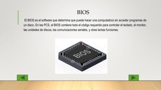 BIOS
El BIOS es el software que determina que puede hacer una computadora sin acceder programas de
un disco. En las PCS, el BIOS contiene todo el código requerido para controlar el teclado, el monitor,
las unidades de discos, las comunicaciones seriales, y otras tantas funciones.
 