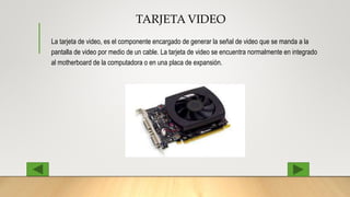 TARJETA VIDEO
La tarjeta de video, es el componente encargado de generar la señal de video que se manda a la
pantalla de video por medio de un cable. La tarjeta de video se encuentra normalmente en integrado
al motherboard de la computadora o en una placa de expansión.
 