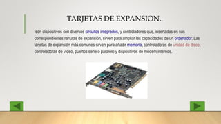 TARJETAS DE EXPANSION.
son dispositivos con diversos circuitos integrados, y controladores que, insertadas en sus
correspondientes ranuras de expansión, sirven para ampliar las capacidades de un ordenador. Las
tarjetas de expansión más comunes sirven para añadir memoria, controladoras de unidad de disco,
controladoras de vídeo, puertos serie o paralelo y dispositivos de módem internos.
 
