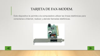 TARJETA DE FAX-MODEM.
Este dispositivo le permite a la computadora utilizar las líneas telefónicas para
conectarse a Internet, realizar y atender llamadas telefónicas.
 