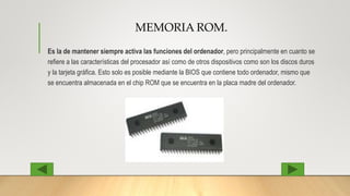 MEMORIA ROM.
Es la de mantener siempre activa las funciones del ordenador, pero principalmente en cuanto se
refiere a las características del procesador así como de otros dispositivos como son los discos duros
y la tarjeta gráfica. Esto solo es posible mediante la BIOS que contiene todo ordenador, mismo que
se encuentra almacenada en el chip ROM que se encuentra en la placa madre del ordenador.
 