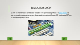 RANURAS AGP.
El AGP es una interfaz o canal de alta velocidad para fijar tarjetas gráficas a la placa madre de
una computadora, especialmente para placas aceleradoras de gráficos en 3D. Las tarjetas AGP son
un poco más largas que las PCI.
 