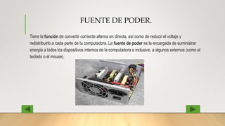 FUENTE DE PODER.
Tiene la función de convertir corriente alterna en directa, así como de reducir el voltaje y
redistribuirlo a cada parte de tu computadora. La fuente de poder es la encargada de suministrar
energía a todos los dispositivos internos de la computadora e inclusive, a algunos externos (como el
teclado o el mouse).
 